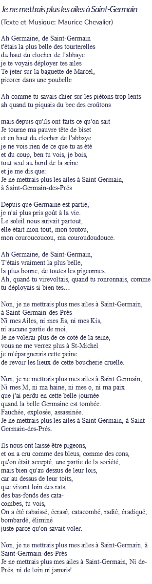 Je ne mettrais plus les ailes à Saint-Germain
(Texte et Musique: Maurice Chevalier) Ah Germaine, de Saint-Germain
t'étais la plus belle des tourterelles
du haut du clocher de l'abbaye
je te voyais déployer tes ailes
Te jeter sur la baguette de Marcel,
picorer dans une poubelle Ah comme tu savais chier sur les piétons trop lents
ah quand tu piquais du bec des croûtons mais depuis qu'ils ont faits ce qu'on sait
Je tourne ma pauvre tête de biset
et en haut du clocher de l'abbaye
je ne vois rien de ce que tu as été
et du coup, ben tu vois, je bois,
tout seul au bord de la seine
et je me dis que:
Je ne mettrais plus les ailes à Saint Germain,
à Saint-Germain-des-Prés Depuis que Germaine est partie,
je n'ai plus pris goût à la vie.
Le soleil nous suivait partout,
elle était mon tout, mon toutou,
mon couroucoucou, ma couroudoudouce. Ah Germaine, de Saint-Germain,
T'étais vraiment la plus belle,
la plus bonne, de toutes les pigeonnes.
Ah, quand tu virevoltais, quand tu ronronnais, comme tu déployais si bien tes… Non, je ne mettrais plus mes ailes à Saint-Germain,
à Saint-Germain-des-Prés
Ni mes Ailes, ni mes Jis, ni mes Kis,
ni aucune partie de moi,
Je ne volerai plus de ce coté de la seine,
vous ne me verrez plus à St-Michel
je m'épargnerais cette peine
de revoir les lieux de cette boucherie cruelle. Non, je ne mettrais plus mes ailes à Saint Germain,
Ni mes M, ni ma haine, ni mes o, ni ma paix
que j'ai perdu en cette belle journée
quand la belle Germaine est tombée.
Fauchée, explosée, assassinée.
Je ne mettrais plus les ailes à Saint Germain, à Saint-Germain-des-Prés. Ils nous ont laissé être pigeons,
et on a cru comme des bleus, comme des cons,
qu'on était accepté, une partie de la société,
mais bien qu'au dessus de leur lois,
car au dessus de leur toits,
que vivant loin des rats,
des bas-fonds des cata-
combes, tu vois,
On a été rabaissé, écrasé, catacombé, radié, éradiqué, bombardé, éliminé
juste parce qu'on savait voler. Non, je ne mettrais plus mes ailes à Saint-Germain, à Saint-Germain-des-Prés
Je ne mettrais plus mes ailes à Saint-Germain, Ni de-Prés, ni de loin ni jamais!