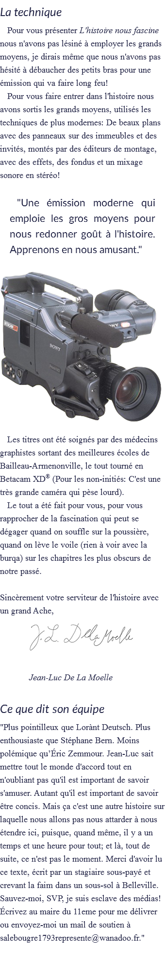 La technique
Pour vous présenter L'histoire nous fascine nous n'avons pas lésiné à employer les grands moyens, je dirais même que nous n'avons pas hésité à débaucher des petits bras pour une émission qui va faire long feu!
Pour vous faire entrer dans l'histoire nous avons sortis les grands moyens, utilisés les techniques de plus modernes: De beaux plans avec des panneaux sur des immeubles et des invités, montés par des éditeurs de montage, avec des effets, des fondus et un mixage sonore en stéréo! "Une émission moderne qui emploie les gros moyens pour nous redonner goût à l'histoire. Apprenons en nous amusant." ﷯Les titres ont été soignés par des médecins graphistes sortant des meilleures écoles de Bailleau-Armenonville, le tout tourné en Betacam XD® (Pour les non-initiés: C'est une très grande caméra qui pèse lourd).
Le tout a été fait pour vous, pour vous rapprocher de la fascination qui peut se dégager quand on souffle sur la poussière, quand on lève le voile (rien à voir avec la burqa) sur les chapitres les plus obscurs de notre passé. Sincèrement votre serviteur de l'histoire avec un grand Ache,
﷯ Jean-Luc De La Moelle Ce que dit son équipe
"Plus pointilleux que Lorànt Deutsch. Plus enthousiaste que Stéphane Bern. Moins polémique qu’Éric Zemmour. Jean-Luc sait mettre tout le monde d'accord tout en n'oubliant pas qu'il est important de savoir s'amuser. Autant qu'il est important de savoir être concis. Mais ça c'est une autre histoire sur laquelle nous allons pas nous attarder à nous étendre ici, puisque, quand même, il y a un temps et une heure pour tout; et là, tout de suite, ce n'est pas le moment. Merci d'avoir lu ce texte, écrit par un stagiaire sous-payé et crevant la faim dans un sous-sol à Belleville. Sauvez-moi, SVP, je suis esclave des médias! Écrivez au maire du 11eme pour me délivrer ou envoyez-moi un mail de soutien à salebougre1793represente@wanadoo.fr." 