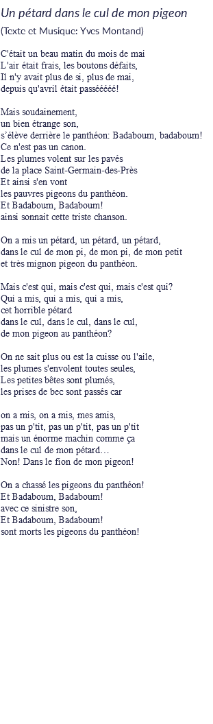 Un pétard dans le cul de mon pigeon
(Texte et Musique: Yves Montand) C'était un beau matin du mois de mai
L'air était frais, les boutons défaits,
Il n'y avait plus de si, plus de mai,
depuis qu'avril était passééééé! Mais soudainement,
un bien étrange son,
s’élève derrière le panthéon: Badaboum, badaboum!
Ce n'est pas un canon.
Les plumes volent sur les pavés
de la place Saint-Germain-des-Près
Et ainsi s'en vont
les pauvres pigeons du panthéon.
Et Badaboum, Badaboum!
ainsi sonnait cette triste chanson. On a mis un pétard, un pétard, un pétard,
dans le cul de mon pi, de mon pi, de mon petit
et très mignon pigeon du panthéon. Mais c'est qui, mais c'est qui, mais c'est qui?
Qui a mis, qui a mis, qui a mis,
cet horrible pétard
dans le cul, dans le cul, dans le cul,
de mon pigeon au panthéon? On ne sait plus ou est la cuisse ou l'aile, les plumes s'envolent toutes seules,
Les petites bêtes sont plumés,
les prises de bec sont passés car on a mis, on a mis, mes amis,
pas un p'tit, pas un p'tit, pas un p'tit
mais un énorme machin comme ça
dans le cul de mon pétard…
Non! Dans le fion de mon pigeon! On a chassé les pigeons du panthéon!
Et Badaboum, Badaboum!
avec ce sinistre son,
Et Badaboum, Badaboum!
sont morts les pigeons du panthéon! 