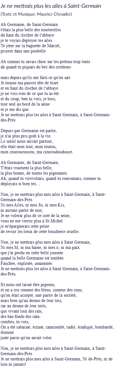 Je ne mettrais plus les ailes à Saint-Germain
(Texte et Musique: Maurice Chevalier) Ah Germaine, de Saint-Germain
t'étais la plus belle des tourterelles
du haut du clocher de l'abbaye
je te voyais déployer tes ailes
Te jeter sur la baguette de Marcel,
picorer dans une poubelle Ah comme tu savais chier sur les piétons trop lents
ah quand tu piquais du bec des croûtons mais depuis qu'ils ont faits ce qu'on sait
Je tourne ma pauvre tête de biset
et en haut du clocher de l'abbaye
je ne vois rien de ce que tu as été
et du coup, ben tu vois, je bois,
tout seul au bord de la seine
et je me dis que:
Je ne mettrais plus les ailes à Saint Germain, à Saint-Germain-des-Prés Depuis que Germaine est partie,
je n'ai plus pris goût à la vie.
Le soleil nous suivait partout,
elle était mon tout, mon toutou,
mon couroucoucou, ma couroudoudouce. Ah Germaine, de Saint-Germain,
T'étais vraiment la plus belle,
la plus bonne, de toutes les pigeonnes.
Ah, quand tu virevoltais, quand tu ronronnais, comme tu déployais si bien tes… Non, je ne mettrais plus mes ailes à Saint-Germain, à Saint-Germain-des-Prés
Ni mes Ailes, ni mes Jis, ni mes Kis,
ni aucune partie de moi,
Je ne volerai plus de ce coté de la seine,
vous ne me verrez plus à St-Michel
je m'épargnerais cette peine
de revoir les lieux de cette boucherie cruelle. Non, je ne mettrais plus mes ailes à Saint Germain,
Ni mes M, ni ma haine, ni mes o, ni ma paix
que j'ai perdu en cette belle journée
quand la belle Germaine est tombée.
Fauchée, explosée, assassinée.
Je ne mettrais plus les ailes à Saint Germain, à Saint-Germain-des-Prés. Ils nous ont laissé être pigeons,
et on a cru comme des bleus, comme des cons,
qu'on était accepté, une partie de la société,
mais bien qu'au dessus de leur lois,
car au dessus de leur toits,
que vivant loin des rats,
des bas-fonds des cata-
combes, tu vois,
On a été rabaissé, écrasé, catacombé, radié, éradiqué, bombardé, éliminé
juste parce qu'on savait voler. Non, je ne mettrais plus mes ailes à Saint-Germain, à Saint-Germain-des-Prés
Je ne mettrais plus mes ailes à Saint-Germain, Ni de-Prés, ni de loin ni jamais!
